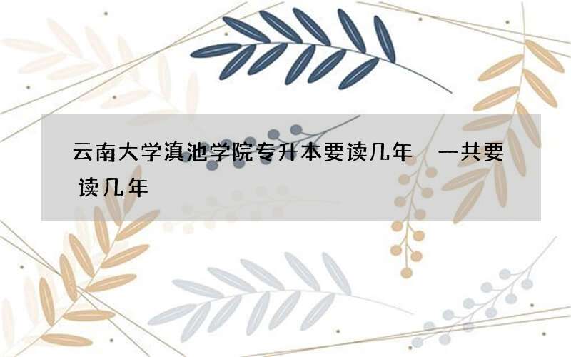 云南大学滇池学院专升本要读几年 一共要读几年